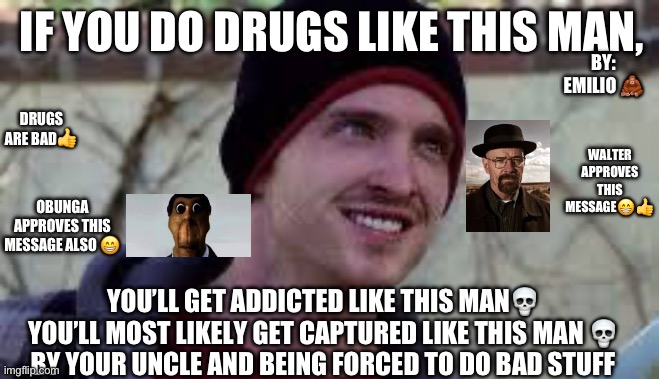 Jesse Pinkman Template | IF YOU DO DRUGS LIKE THIS MAN, BY: EMILIO 🦧; DRUGS ARE BAD👍; WALTER APPROVES THIS MESSAGE😁👍; OBUNGA APPROVES THIS MESSAGE ALSO 😁; YOU’LL GET ADDICTED LIKE THIS MAN💀
YOU’LL MOST LIKELY GET CAPTURED LIKE THIS MAN 💀
BY YOUR UNCLE AND BEING FORCED TO DO BAD STUFF | image tagged in jesse pinkman template | made w/ Imgflip meme maker