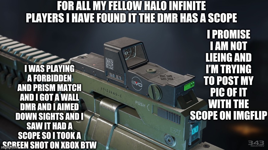 Btw my Xbox username is erernaldemon srry i made it when i was 5 | FOR ALL MY FELLOW HALO INFINITE PLAYERS I HAVE FOUND IT THE DMR HAS A SCOPE; I PROMISE I AM NOT LIEING AND I’M TRYING TO POST MY PIC OF IT WITH THE SCOPE ON IMGFLIP; I WAS PLAYING A FORBIDDEN AND PRISM MATCH AND I GOT A WALL DMR AND I AIMED DOWN SIGHTS AND I SAW IT HAD A SCOPE SO I TOOK A SCREEN SHOT ON XBOX BTW | image tagged in i promise,halo,halo infinite,video games,gaming | made w/ Imgflip meme maker