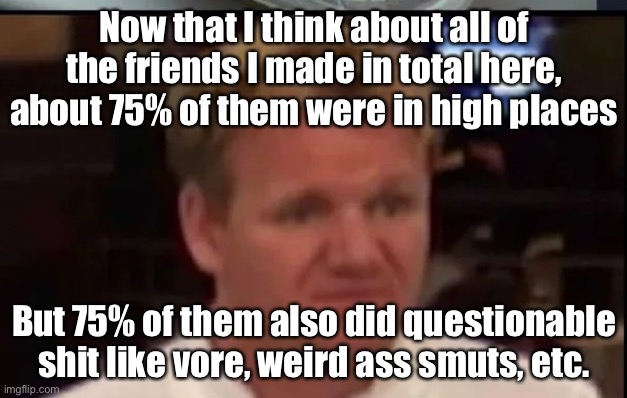Also idk if this meme is outdated now (and Corpse why did u delete ur comment) | Now that I think about all of the friends I made in total here, about 75% of them were in high places; But 75% of them also did questionable shit like vore, weird ass smuts, etc. | image tagged in wtf gordon ramsey | made w/ Imgflip meme maker