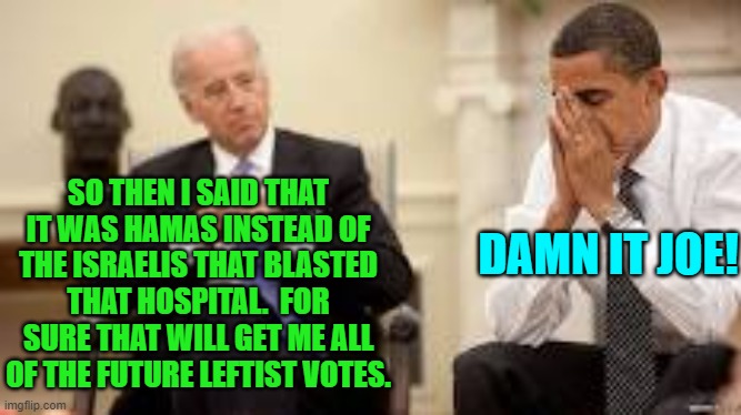 Yes, Joe Biden said this.  Obviously he went off script. | DAMN IT JOE! SO THEN I SAID THAT IT WAS HAMAS INSTEAD OF THE ISRAELIS THAT BLASTED THAT HOSPITAL.  FOR SURE THAT WILL GET ME ALL OF THE FUTURE LEFTIST VOTES. | image tagged in obama and biden | made w/ Imgflip meme maker