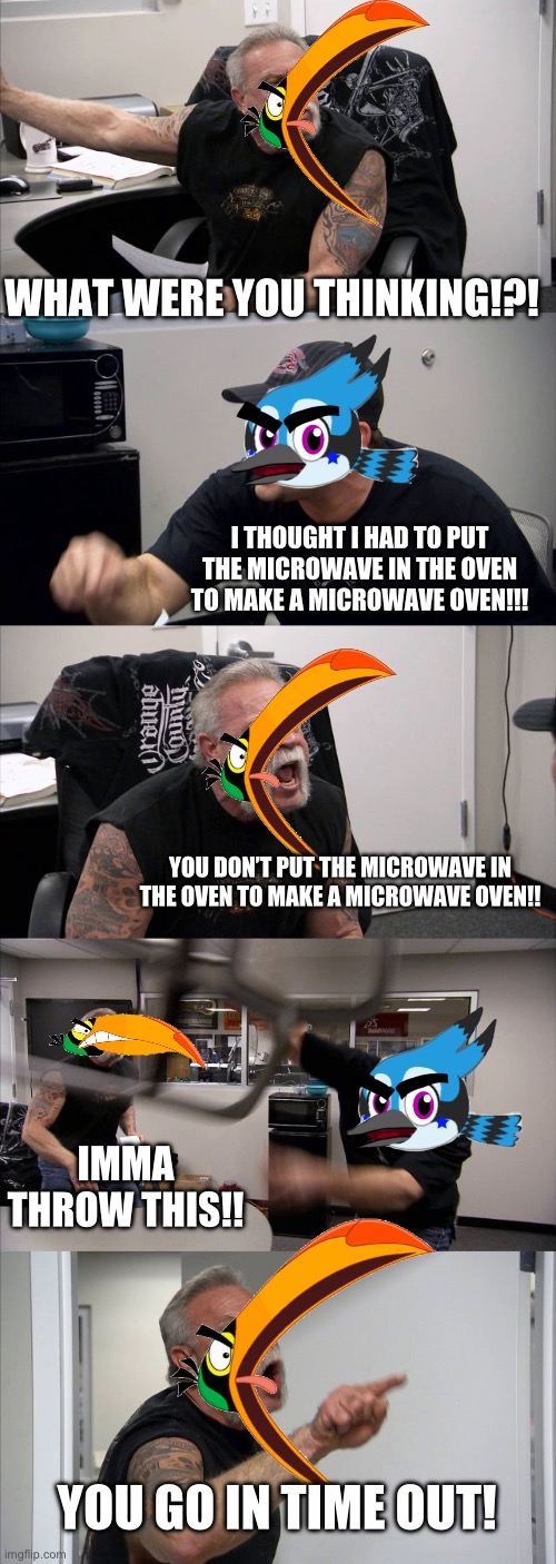 Bird Argument | WHAT WERE YOU THINKING!?! I THOUGHT I HAD TO PUT THE MICROWAVE IN THE OVEN TO MAKE A MICROWAVE OVEN!!! YOU DON’T PUT THE MICROWAVE IN THE OVEN TO MAKE A MICROWAVE OVEN!! IMMA THROW THIS!! YOU GO IN TIME OUT! | image tagged in memes,american chopper argument | made w/ Imgflip meme maker