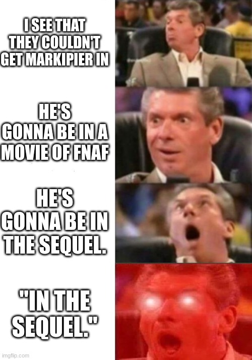 Mr. McMahon reaction | I SEE THAT THEY COULDN'T GET MARKIPIER IN HE'S GONNA BE IN A MOVIE OF FNAF HE'S GONNA BE IN THE SEQUEL. "IN THE SEQUEL." | image tagged in mr mcmahon reaction | made w/ Imgflip meme maker