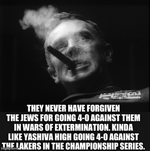 General Ripper (Dr. Strangelove) | THEY NEVER HAVE FORGIVEN THE JEWS FOR GOING 4-0 AGAINST THEM IN WARS OF EXTERMINATION. KINDA LIKE YASHIVA HIGH GOING 4-0 AGAINST THE LAKERS  | image tagged in general ripper dr strangelove | made w/ Imgflip meme maker