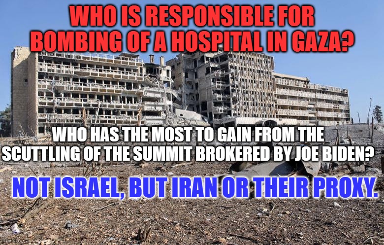 Iran will do anything to make things worse in Gaza and, by extension, Israel. | WHO IS RESPONSIBLE FOR BOMBING OF A HOSPITAL IN GAZA? WHO HAS THE MOST TO GAIN FROM THE SCUTTLING OF THE SUMMIT BROKERED BY JOE BIDEN? NOT ISRAEL, BUT IRAN OR THEIR PROXY. | image tagged in politics | made w/ Imgflip meme maker