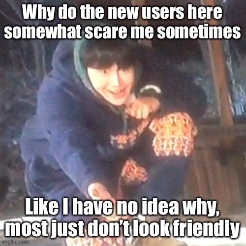 But I probably don’t look friendly either | Why do the new users here somewhat scare me sometimes; Like I have no idea why, most just don’t look friendly | image tagged in w | made w/ Imgflip meme maker