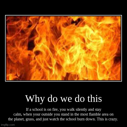 This is crazy | Why do we do this | If a school is on fire, you walk silently and stay calm, when your outside you stand in the most flamble area on the pla | image tagged in funny | made w/ Imgflip demotivational maker