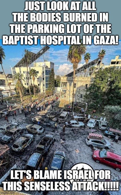 Thankfully the solar panels on the roof of the hospital were undamaged. So they're still saving the planet. | JUST LOOK AT ALL THE BODIES BURNED IN THE PARKING LOT OF THE BAPTIST HOSPITAL IN GAZA! LET'S BLAME ISRAEL FOR THIS SENSELESS ATTACK!!!!! | image tagged in gaza hospital | made w/ Imgflip meme maker