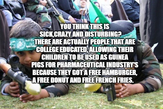 hamas kids | YOU THINK THIS IS SICK,CRAZY AND DISTURBING?        THERE ARE ACTUALLY PEOPLE THAT ARE COLLEGE EDUCATED, ALLOWING THEIR CHILDREN TO BE USED AS GUINEA PIGS FOR PHARMACEUTICAL INDUSTRY'S BECAUSE THEY GOT A FREE HAMBURGER, A FREE DONUT AND FREE FRENCH FRIES. | image tagged in hamas kids | made w/ Imgflip meme maker