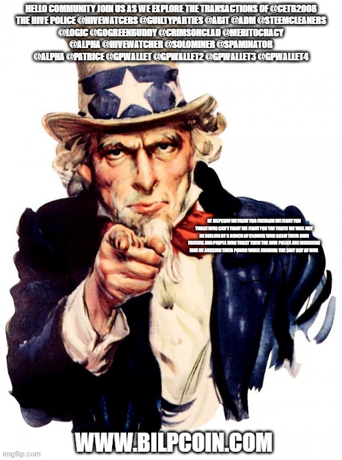 Uncle Sam Meme | HELLO COMMUNITY JOIN US AS WE EXPLORE THE TRANSACTIONS OF @CETB2008

THE HIVE POLICE @HIVEWATCERS @GUILTYPARTIES @ABIT @ADM @STEEMCLEANERS @LOGIC @GOGREENBUDDY @CRIMSONCLAD @MERITOCRACY @ALPHA @HIVEWATCHER @SOLOMINER @SPAMINATOR @ALPHA @PATRICE @GPWALLET @GPWALLET2 @GPWALLET3 @GPWALLET4; AT BILPCOIN WE FIGHT FOR FREEDOM WE FIGHT FOR THOSE WHO CAN'T FIGHT WE FIGHT FOR THE TRUTH WE WILL NOT BE BULLIED BY A BUNCH OF CLOWNS WHO SCAM THEIR OWN FRIENDS AND PEOPLE WHO TRUST THEM THE HIVE POLICE ARE WREAKING HIVE BY ABUSING THEIR POWER WHILE FARMING THE SHIT OUT OF HIVE; WWW.BILPCOIN.COM | image tagged in memes,uncle sam | made w/ Imgflip meme maker