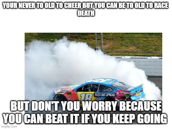 YOUR NEVER TO OLD TO CHEER BUT YOU CAN BE TO OLD TO RACE 
DEATH; BUT DON'T YOU WORRY BECAUSE YOU CAN BEAT IT IF YOU KEEP GOING | made w/ Imgflip meme maker