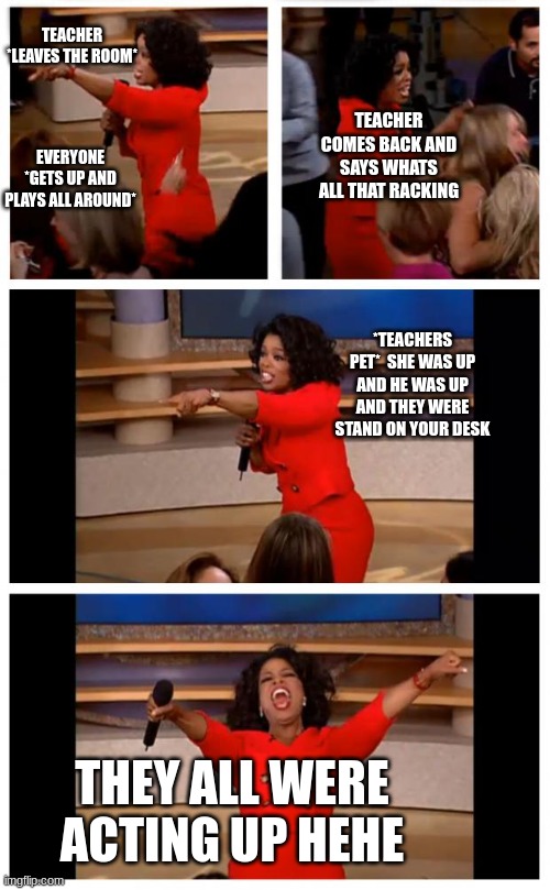 no joke the teachers pet will expose everyone | TEACHER *LEAVES THE ROOM*; TEACHER COMES BACK AND SAYS WHATS ALL THAT RACKING; EVERYONE *GETS UP AND PLAYS ALL AROUND*; *TEACHERS PET*  SHE WAS UP AND HE WAS UP AND THEY WERE STAND ON YOUR DESK; THEY ALL WERE ACTING UP HEHE | image tagged in memes,oprah you get a car everybody gets a car | made w/ Imgflip meme maker