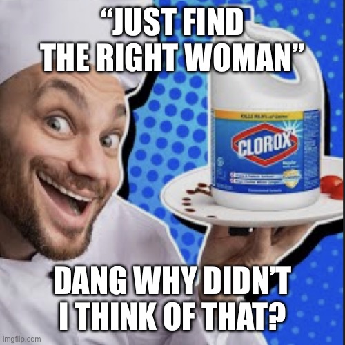 Chef serving clorox | “JUST FIND THE RIGHT WOMAN”; DANG WHY DIDN’T I THINK OF THAT? | image tagged in chef serving clorox | made w/ Imgflip meme maker