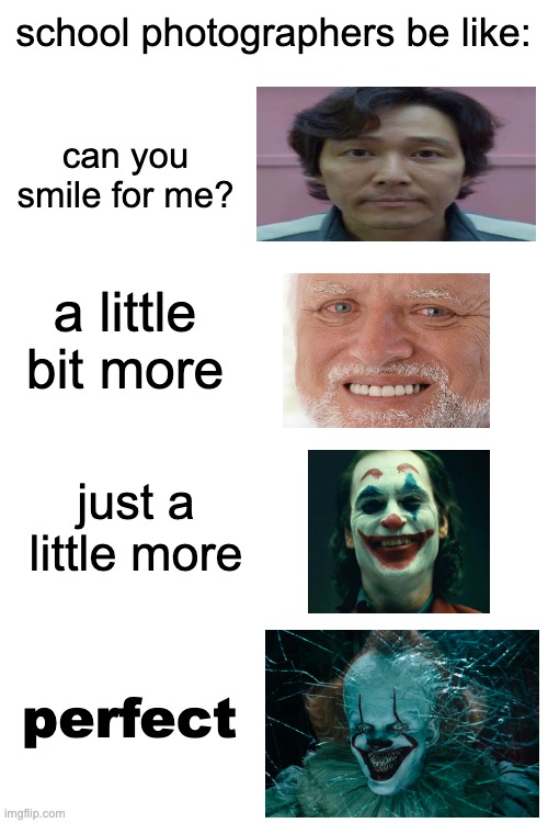 Just a little more.. | school photographers be like:; can you smile for me? a little bit more; just a little more; perfect | image tagged in blank white template | made w/ Imgflip meme maker
