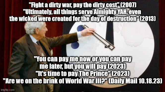 Doomsday Clock | "Fight a dirty war, pay the dirty cost" (2007)
"Ultimately, all things serve Almighty YAH, even 
the wicked were created for the day of destruction" (2013); "You can pay me now or you can pay me later, but you will pay (2023)
"It's time to pay The Prince" (2023)
"Are we on the brink of World War III?" (Daily Mail 10.18.23) | image tagged in doomsday clock | made w/ Imgflip meme maker