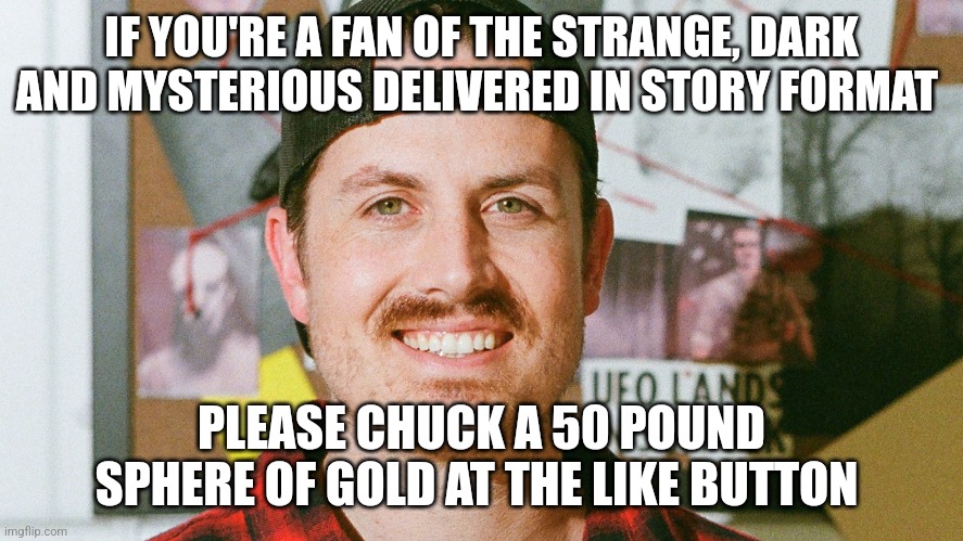 Chucking a 50 pound sphere of gold at the like button | IF YOU'RE A FAN OF THE STRANGE, DARK AND MYSTERIOUS DELIVERED IN STORY FORMAT; PLEASE CHUCK A 50 POUND SPHERE OF GOLD AT THE LIKE BUTTON | image tagged in mrballen like button skit | made w/ Imgflip meme maker