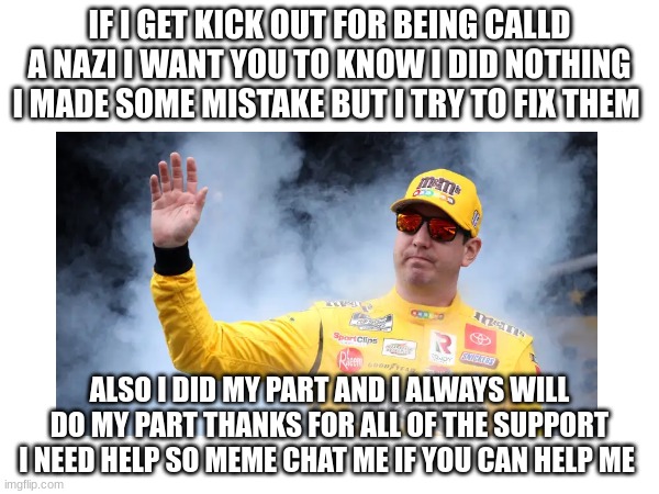 IF I GET KICK OUT FOR BEING CALLD A NAZI I WANT YOU TO KNOW I DID NOTHING I MADE SOME MISTAKE BUT I TRY TO FIX THEM; ALSO I DID MY PART AND I ALWAYS WILL DO MY PART THANKS FOR ALL OF THE SUPPORT I NEED HELP SO MEME CHAT ME IF YOU CAN HELP ME | made w/ Imgflip meme maker