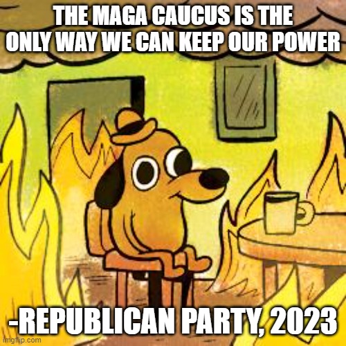 Dog in burning house | THE MAGA CAUCUS IS THE ONLY WAY WE CAN KEEP OUR POWER; -REPUBLICAN PARTY, 2023 | image tagged in dog in burning house | made w/ Imgflip meme maker