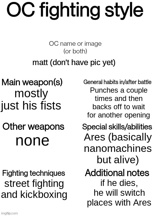 OC fighting style | matt (don't have pic yet); Punches a couple times and then backs off to wait for another opening; mostly just his fists; Ares (basically nanomachines but alive); none; street fighting and kickboxing; if he dies, he will switch places with Ares | image tagged in oc fighting style | made w/ Imgflip meme maker