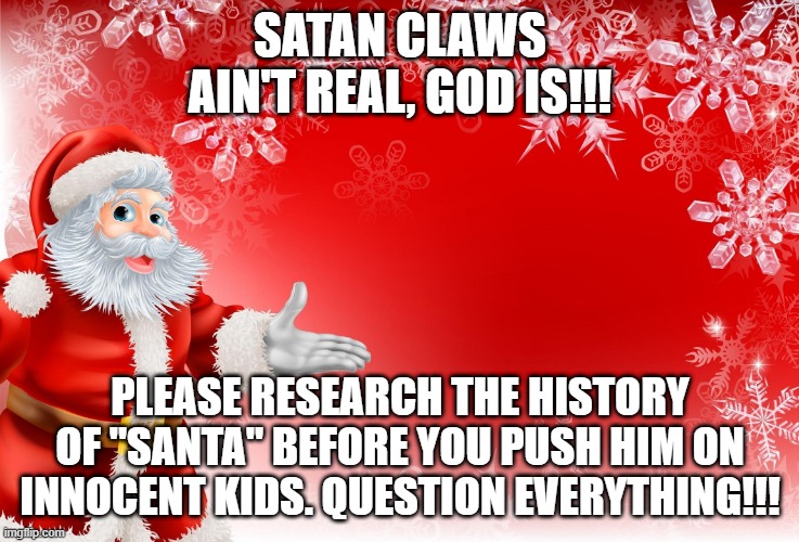 Christmas Santa blank  | SATAN CLAWS AIN'T REAL, GOD IS!!! PLEASE RESEARCH THE HISTORY OF "SANTA" BEFORE YOU PUSH HIM ON INNOCENT KIDS. QUESTION EVERYTHING!!! | image tagged in christmas santa blank | made w/ Imgflip meme maker