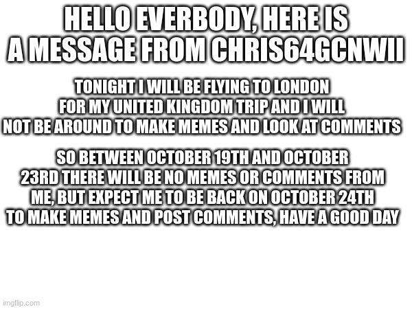 Today im leaving for my London trip which means no memes will be made between Oct 19th to Oct 23rd, thanks for understanding | HELLO EVERBODY, HERE IS A MESSAGE FROM CHRIS64GCNWII; TONIGHT I WILL BE FLYING TO LONDON FOR MY UNITED KINGDOM TRIP AND I WILL NOT BE AROUND TO MAKE MEMES AND LOOK AT COMMENTS; SO BETWEEN OCTOBER 19TH AND OCTOBER 23RD THERE WILL BE NO MEMES OR COMMENTS FROM ME, BUT EXPECT ME TO BE BACK ON OCTOBER 24TH TO MAKE MEMES AND POST COMMENTS, HAVE A GOOD DAY | image tagged in london,trip | made w/ Imgflip meme maker