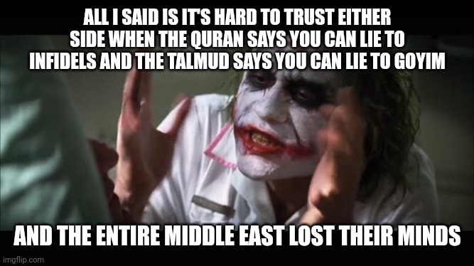 lost their minds | ALL I SAID IS IT'S HARD TO TRUST EITHER SIDE WHEN THE QURAN SAYS YOU CAN LIE TO INFIDELS AND THE TALMUD SAYS YOU CAN LIE TO GOYIM; AND THE ENTIRE MIDDLE EAST LOST THEIR MINDS | image tagged in lost their minds | made w/ Imgflip meme maker