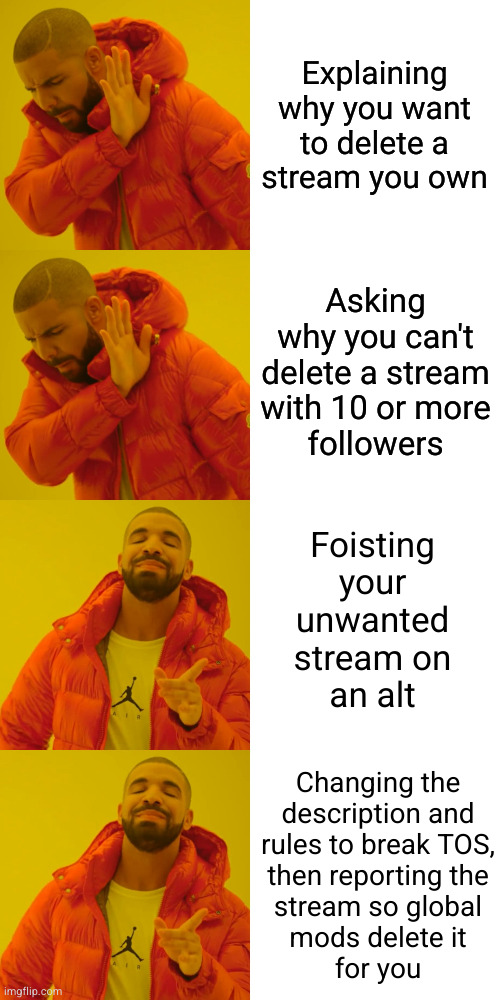 Where there's a will there's a way | Explaining
why you want
to delete a
stream you own; Asking
why you can't
delete a stream
with 10 or more
followers; Foisting
your
unwanted
stream on
an alt; Changing the
description and
rules to break TOS,
then reporting the
stream so global
mods delete it
for you | image tagged in memes,drake hotline bling,workarounds | made w/ Imgflip meme maker
