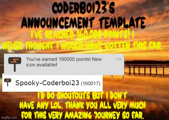 I'm so happy to be this far. Thank you all so much. | I've reached 160,000 points! I never thought I would have gotten this far. I'd do shoutouts but I don't have any lol. Thank you all very much for this very amazing journey so far. | image tagged in coderboi23 announcement template,160000 points | made w/ Imgflip meme maker