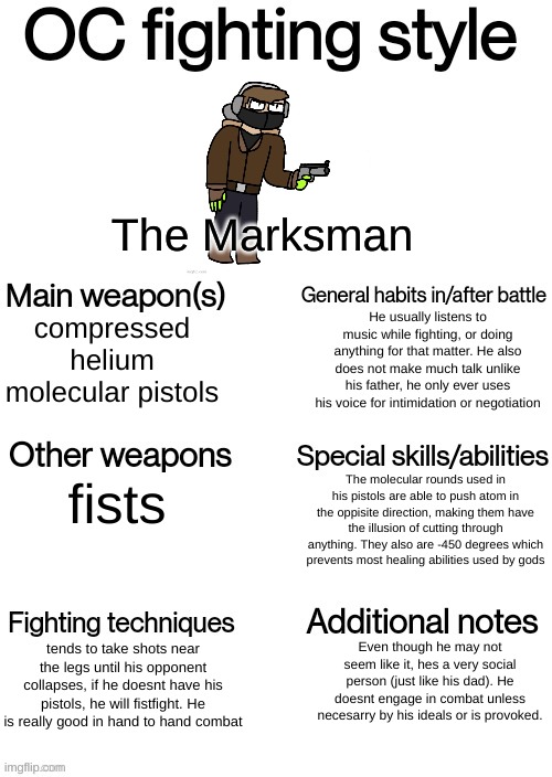 Thought I might give you guys more info on The Marksman since I cant comment | The Marksman; He usually listens to music while fighting, or doing anything for that matter. He also does not make much talk unlike his father, he only ever uses his voice for intimidation or negotiation; compressed helium molecular pistols; The molecular rounds used in his pistols are able to push atom in the oppisite direction, making them have the illusion of cutting through anything. They also are -450 degrees which prevents most healing abilities used by gods; fists; Even though he may not seem like it, hes a very social person (just like his dad). He doesnt engage in combat unless necesarry by his ideals or is provoked. tends to take shots near the legs until his opponent collapses, if he doesnt have his pistols, he will fistfight. He is really good in hand to hand combat | image tagged in oc fighting style | made w/ Imgflip meme maker