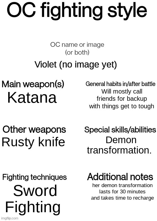 OC fighting style | Violet (no image yet); Will mostly call friends for backup with things get to tough; Katana; Demon transformation. Rusty knife; Sword Fighting; her demon transformation lasts for 30 minutes and takes time to recharge | image tagged in oc fighting style | made w/ Imgflip meme maker
