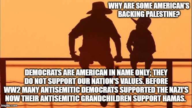 Cowboy wisdom, hate is generational | WHY ARE SOME AMERICAN'S BACKING PALESTINE? DEMOCRATS ARE AMERICAN IN NAME ONLY; THEY DO NOT SUPPORT OUR NATION'S VALUES. BEFORE WW2 MANY ANTISEMITIC DEMOCRATS SUPPORTED THE NAZI'S NOW THEIR ANTISEMITIC GRANDCHILDREN SUPPORT HAMAS. | image tagged in cowboy father and son,generational hatred,democrat war on america,antisemitism,cowboy wisdom,modern nazis | made w/ Imgflip meme maker