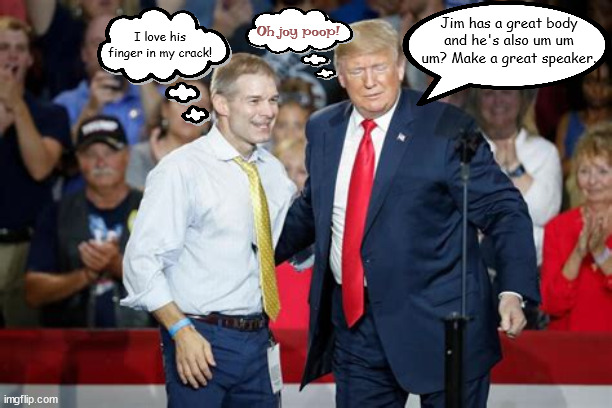 Trump's got Gym's back | Oh joy poop! Jim has a great body and he's also um um um? Make a great speaker. I love his finger in my crack! | image tagged in donald trump,jim jordan,vacant speaker,gop house,maga,government shutdown | made w/ Imgflip meme maker