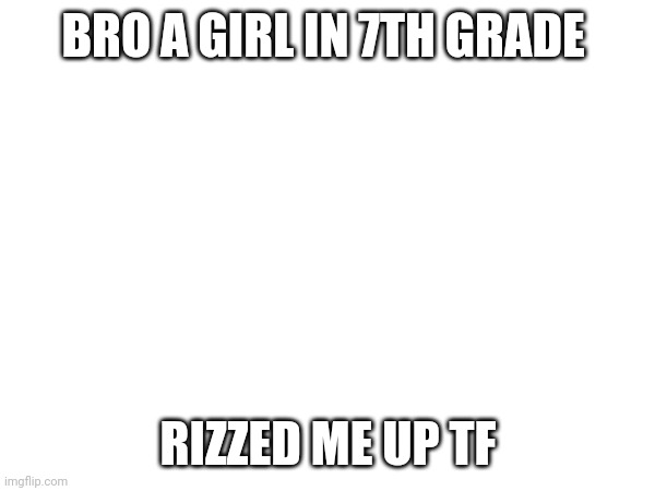 I used to bullied shitlessly in 6 and 7th grade now everyone In tye school likes me | BRO A GIRL IN 7TH GRADE; RIZZED ME UP TF | made w/ Imgflip meme maker