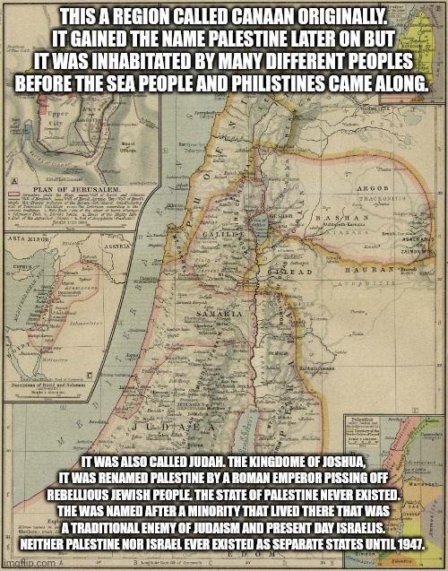 Muslims were in fact the invaders this area was mostly Jewish. | THIS A REGION CALLED CANAAN ORIGINALLY. IT GAINED THE NAME PALESTINE LATER ON BUT IT WAS INHABITATED BY MANY DIFFERENT PEOPLES BEFORE THE SEA PEOPLE AND PHILISTINES CAME ALONG. IT WAS ALSO CALLED JUDAH. THE KINGDOME OF JOSHUA, IT WAS RENAMED PALESTINE BY A ROMAN EMPEROR PISSING OFF REBELLIOUS JEWISH PEOPLE. THE STATE OF PALESTINE NEVER EXISTED. THE WAS NAMED AFTER A MINORITY THAT LIVED THERE THAT WAS A TRADITIONAL ENEMY OF JUDAISM AND PRESENT DAY ISRAELIS. NEITHER PALESTINE NOR ISRAEL EVER EXISTED AS SEPARATE STATES UNTIL 1947. | image tagged in canaan philistia palestine | made w/ Imgflip meme maker