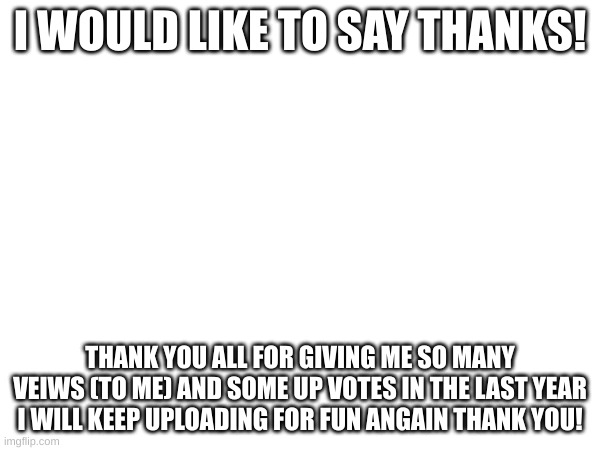 Thanks everybody | I WOULD LIKE TO SAY THANKS! THANK YOU ALL FOR GIVING ME SO MANY VEIWS (TO ME) AND SOME UP VOTES IN THE LAST YEAR I WILL KEEP UPLOADING FOR FUN ANGAIN THANK YOU! | image tagged in thank you | made w/ Imgflip meme maker