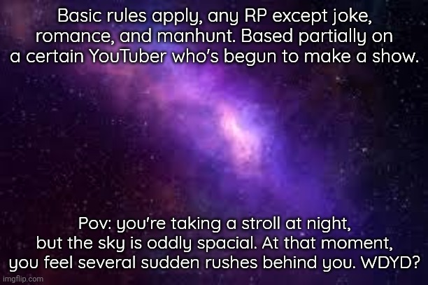 Oh and btw, you have to be a Pokemon or fakemon of some sort for the RP to make sense | Basic rules apply, any RP except joke, romance, and manhunt. Based partially on a certain YouTuber who's begun to make a show. Pov: you're taking a stroll at night, but the sky is oddly spacial. At that moment, you feel several sudden rushes behind you. WDYD? | image tagged in cosmic,true void,spacial | made w/ Imgflip meme maker