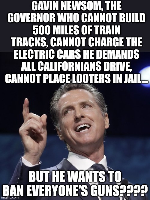 When you have a record of failure like Gavin, you attack constitutional rights of people who don't live in your state??? No! | GAVIN NEWSOM, THE GOVERNOR WHO CANNOT BUILD 500 MILES OF TRAIN TRACKS, CANNOT CHARGE THE ELECTRIC CARS HE DEMANDS ALL CALIFORNIANS DRIVE, CANNOT PLACE LOOTERS IN JAIL... BUT HE WANTS TO BAN EVERYONE'S GUNS???? | image tagged in gavin newsom,hypocrisy,biased media,failure,stupid people,democrats | made w/ Imgflip meme maker