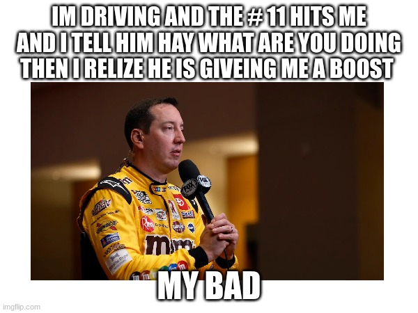 IM DRIVING AND THE # 11 HITS ME AND I TELL HIM HAY WHAT ARE YOU DOING THEN I RELIZE HE IS GIVEING ME A BOOST; MY BAD | made w/ Imgflip meme maker