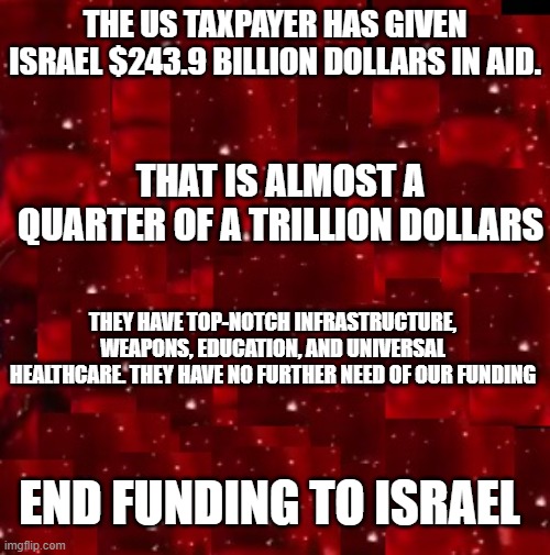 End Funding to Israel | THE US TAXPAYER HAS GIVEN ISRAEL $243.9 BILLION DOLLARS IN AID. THAT IS ALMOST A QUARTER OF A TRILLION DOLLARS; THEY HAVE TOP-NOTCH INFRASTRUCTURE, WEAPONS, EDUCATION, AND UNIVERSAL HEALTHCARE. THEY HAVE NO FURTHER NEED OF OUR FUNDING; END FUNDING TO ISRAEL | image tagged in israel,palestine,america,defund,jews | made w/ Imgflip meme maker