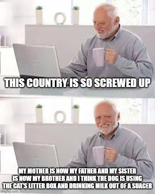 The amount of idiocy and narcissism is shockingly high. | THIS COUNTRY IS SO SCREWED UP; MY MOTHER IS NOW MY FATHER AND MY SISTER IS NOW MY BROTHER AND I THINK THE DOG IS USING THE CAT'S LITTER BOX AND DRINKING MILK OUT OF A SUACER | image tagged in memes,hide the pain harold | made w/ Imgflip meme maker