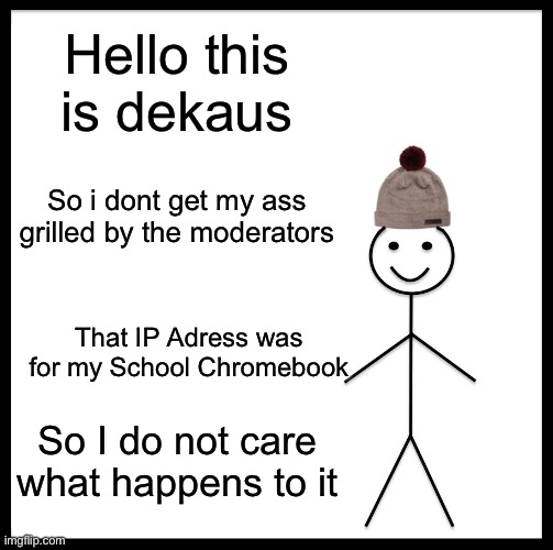 Clarifications | Hello this is dekaus; So i dont get my ass grilled by the moderators; That IP Adress was for my School Chromebook; So I do not care what happens to it | image tagged in memes,be like bill | made w/ Imgflip meme maker