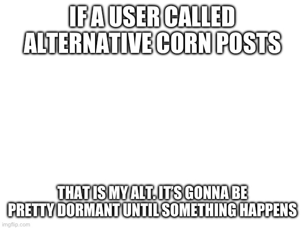 IF A USER CALLED ALTERNATIVE CORN POSTS; THAT IS MY ALT. IT’S GONNA BE PRETTY DORMANT UNTIL SOMETHING HAPPENS | made w/ Imgflip meme maker