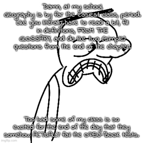 like seriously | Damn, at my school, Geography is by far the easiest class, period.

Like you literally have to read a bit, fill in definitions, FROM THE GLOSSARY, and do like two (simple) questions from the end of the chapter. Too bad some of my class is so excited for the end of the day that they somehow ACTUALLY fail the OPEN-BOOK tests. | made w/ Imgflip meme maker