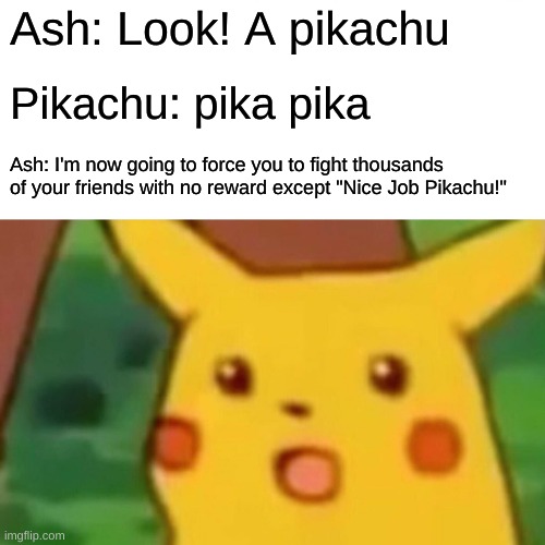 Surprised Pikachu | Ash: Look! A pikachu; Pikachu: pika pika; Ash: I'm now going to force you to fight thousands of your friends with no reward except "Nice Job Pikachu!" | image tagged in memes,surprised pikachu | made w/ Imgflip meme maker