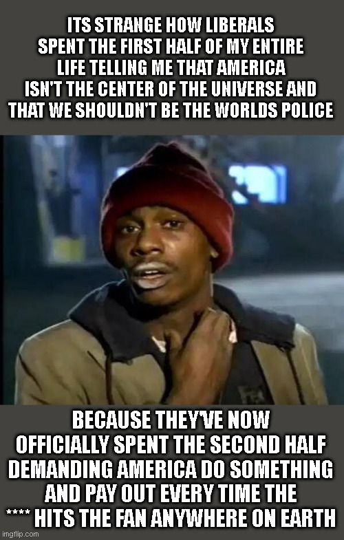 Y'all Got Any More Of That Meme | ITS STRANGE HOW LIBERALS SPENT THE FIRST HALF OF MY ENTIRE LIFE TELLING ME THAT AMERICA ISN'T THE CENTER OF THE UNIVERSE AND THAT WE SHOULDN'T BE THE WORLDS POLICE; BECAUSE THEY'VE NOW OFFICIALLY SPENT THE SECOND HALF DEMANDING AMERICA DO SOMETHING AND PAY OUT EVERY TIME THE **** HITS THE FAN ANYWHERE ON EARTH | image tagged in memes,y'all got any more of that | made w/ Imgflip meme maker