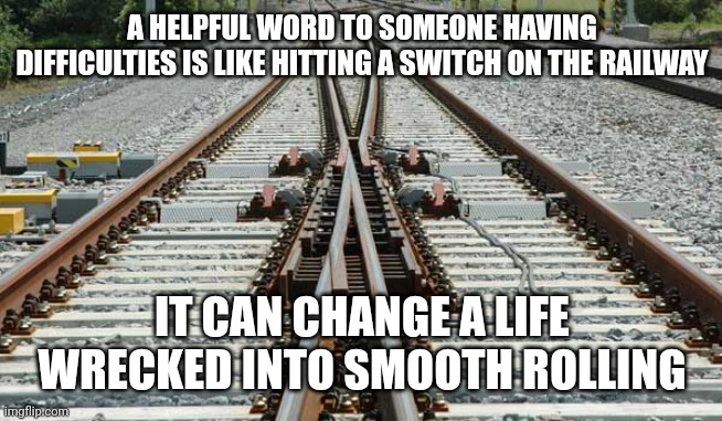 Railroad Switch | A HELPFUL WORD TO SOMEONE HAVING DIFFICULTIES IS LIKE HITTING A SWITCH ON THE RAILWAY; IT CAN CHANGE A LIFE WRECKED INTO SMOOTH ROLLING | image tagged in railroad switch | made w/ Imgflip meme maker