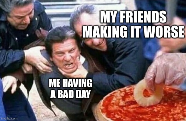 eh | MY FRIENDS MAKING IT WORSE; ME HAVING A BAD DAY | image tagged in torture an italian | made w/ Imgflip meme maker
