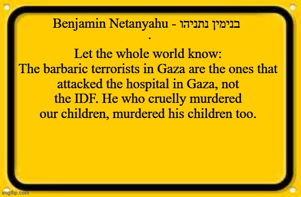 Blank Yellow Sign Meme | Benjamin Netanyahu - בנימין נתניהו 
  · 
Let the whole world know:
The barbaric terrorists in Gaza are the ones that attacked the hospital in Gaza, not the IDF. He who cruelly murdered our children, murdered his children too. | image tagged in memes,blank yellow sign | made w/ Imgflip meme maker