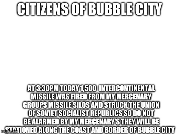 Don’t be alarmed | CITIZENS OF BUBBLE CITY; AT 3:30PM TODAY 1,500  INTERCONTINENTAL MISSILE WAS FIRED FROM MY MERCENARY GROUPS MISSILE SILOS AND STRUCK THE UNION OF SOVIET SOCIALIST REPUBLICS SO DO NOT BE ALARMED BY MY MERCENARY'S THEY WILL BE STATIONED ALONG THE COAST AND BORDER OF BUBBLE CITY | image tagged in nuke | made w/ Imgflip meme maker