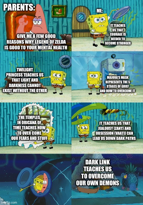 Show this to someone who doesn’t think gaming is good! | PARENTS:; ME:; IT TEACHES US THAT COURAGE IS NEEDED TO BECOME STRONGER; GIVE ME A FEW GOOD REASONS WHY LEGEND OF ZELDA IS GOOD TO YOUR MENTAL HEALTH; TWILIGHT PRINCESS TEACHES US THAT LIGHT AND DARKNESS CANNOT EXIST WITHOUT THE OTHER; MAJORA’S MASK REPRESENTS THE 5 STAGES OF GRIEF AND HOW TO OVERCOME IT; THE TEMPLES IN ORICANA OF TIME TEACHES HOW TO OVER COME OUR FEARS AND STUFF; IT TEACHES US THAT JEALOUSY (ZANT) AND OBSESSION (VAATI) CAN LEAD US DOWN DARK PATHS; DARK LINK TEACHES US TO OVERCOME OUR OWN DEMONS | image tagged in spongebob diapers meme,legend of zelda,mental health | made w/ Imgflip meme maker