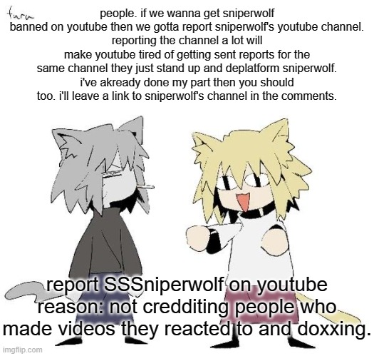 Neco arc and chaos neco arc | people. if we wanna get sniperwolf banned on youtube then we gotta report sniperwolf's youtube channel.
reporting the channel a lot will make youtube tired of getting sent reports for the same channel they just stand up and deplatform sniperwolf.
i've akready done my part then you should too. i'll leave a link to sniperwolf's channel in the comments. report SSSniperwolf on youtube
reason: not credditing people who made videos they reacted to and doxxing. | image tagged in neco arc and chaos neco arc | made w/ Imgflip meme maker